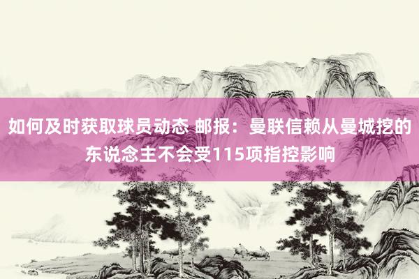 如何及时获取球员动态 邮报：曼联信赖从曼城挖的东说念主不会受115项指控影响