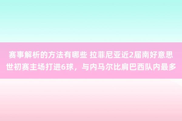 赛事解析的方法有哪些 拉菲尼亚近2届南好意思世初赛主场打进6球，与内马尔比肩巴西队内最多