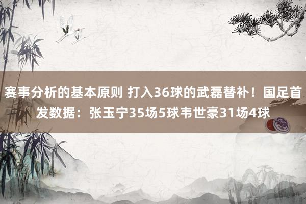 赛事分析的基本原则 打入36球的武磊替补！国足首发数据：张玉宁35场5球韦世豪31场4球