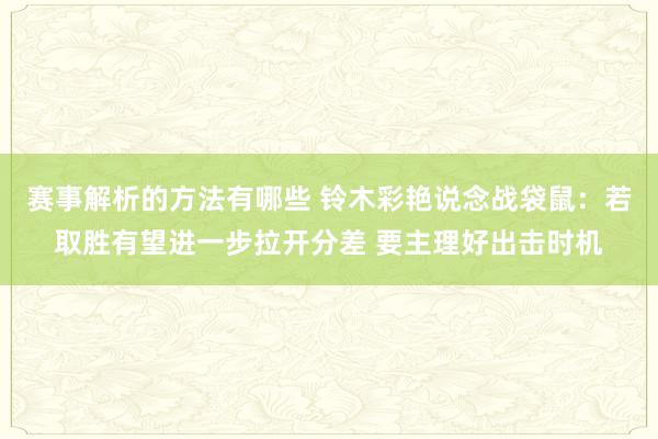 赛事解析的方法有哪些 铃木彩艳说念战袋鼠：若取胜有望进一步拉开分差 要主理好出击时机