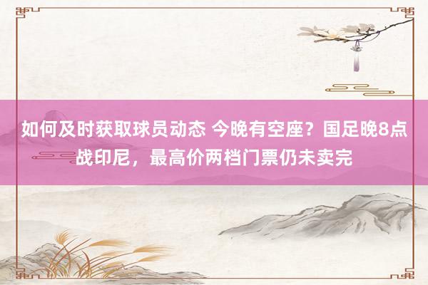 如何及时获取球员动态 今晚有空座？国足晚8点战印尼，最高价两档门票仍未卖完