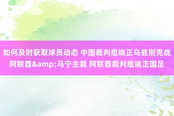 如何及时获取球员动态 中国裁判组端正乌兹别克战阿联酋&马宁主裁 阿联酋裁判组端正国足