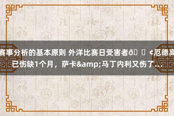 赛事分析的基本原则 外洋比赛日受害者😢厄德高已伤缺1个月，萨卡&马丁内利又伤了…