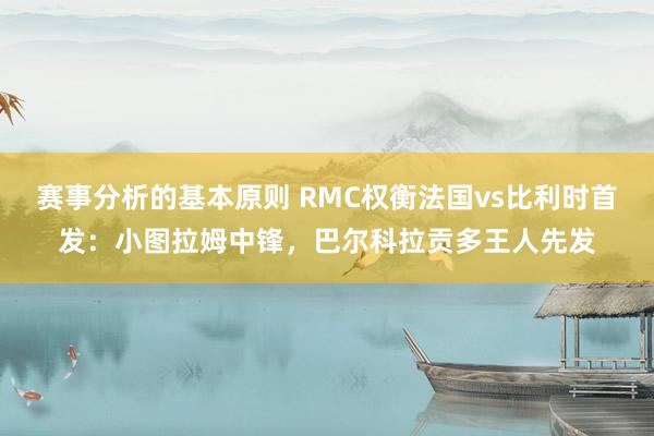 赛事分析的基本原则 RMC权衡法国vs比利时首发：小图拉姆中锋，巴尔科拉贡多王人先发