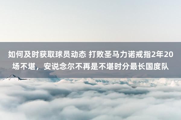 如何及时获取球员动态 打败圣马力诺戒指2年20场不堪，安说念尔不再是不堪时分最长国度队