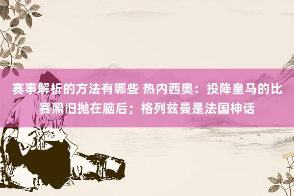 赛事解析的方法有哪些 热内西奥：投降皇马的比赛照旧抛在脑后；格列兹曼是法国神话