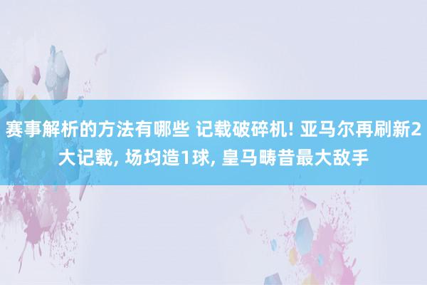 赛事解析的方法有哪些 记载破碎机! 亚马尔再刷新2大记载, 场均造1球, 皇马畴昔最大敌手