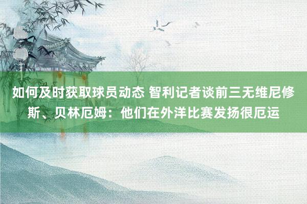 如何及时获取球员动态 智利记者谈前三无维尼修斯、贝林厄姆：他们在外洋比赛发扬很厄运