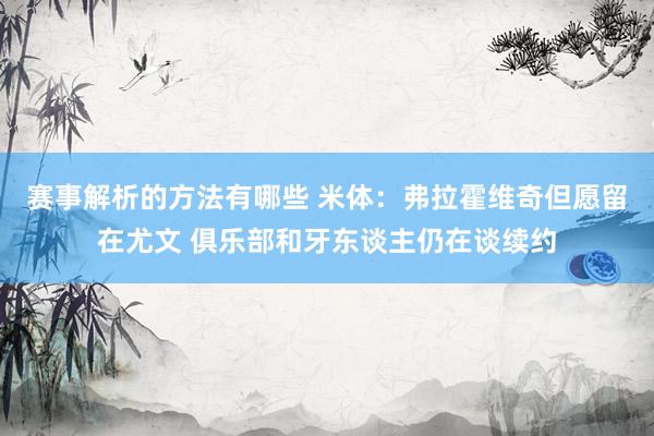 赛事解析的方法有哪些 米体：弗拉霍维奇但愿留在尤文 俱乐部和牙东谈主仍在谈续约