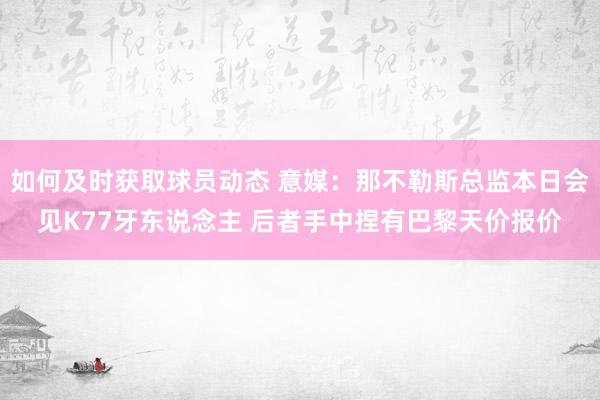 如何及时获取球员动态 意媒：那不勒斯总监本日会见K77牙东说念主 后者手中捏有巴黎天价报价