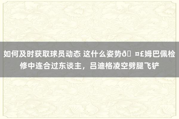 如何及时获取球员动态 这什么姿势🤣姆巴佩检修中连合过东谈主，吕迪格凌空劈腿飞铲