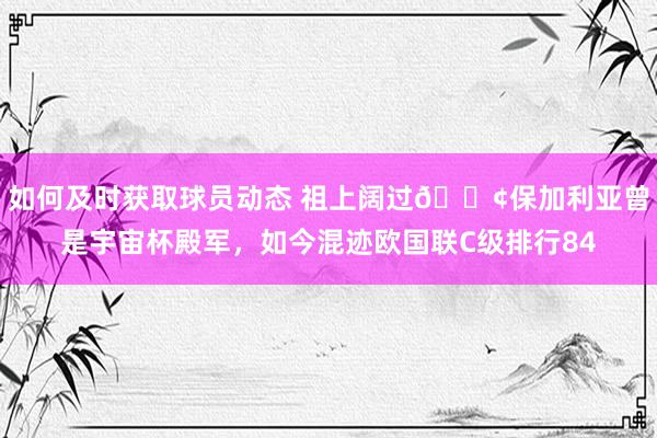 如何及时获取球员动态 祖上阔过😢保加利亚曾是宇宙杯殿军，如今混迹欧国联C级排行84