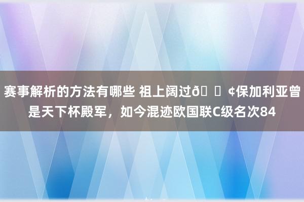 赛事解析的方法有哪些 祖上阔过😢保加利亚曾是天下杯殿军，如今混迹欧国联C级名次84