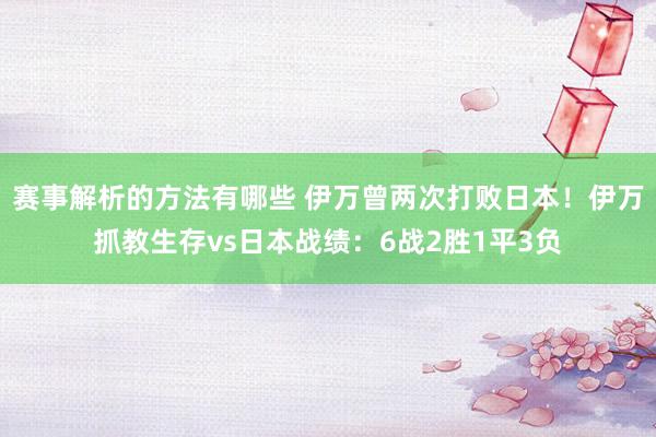 赛事解析的方法有哪些 伊万曾两次打败日本！伊万抓教生存vs日本战绩：6战2胜1平3负