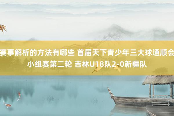 赛事解析的方法有哪些 首届天下青少年三大球通顺会小组赛第二轮 吉林U18队2-0新疆队