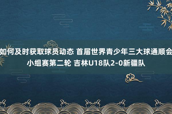 如何及时获取球员动态 首届世界青少年三大球通顺会小组赛第二轮 吉林U18队2-0新疆队