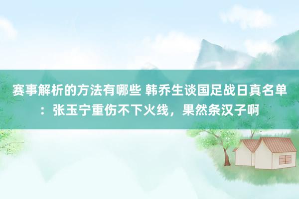 赛事解析的方法有哪些 韩乔生谈国足战日真名单：张玉宁重伤不下火线，果然条汉子啊