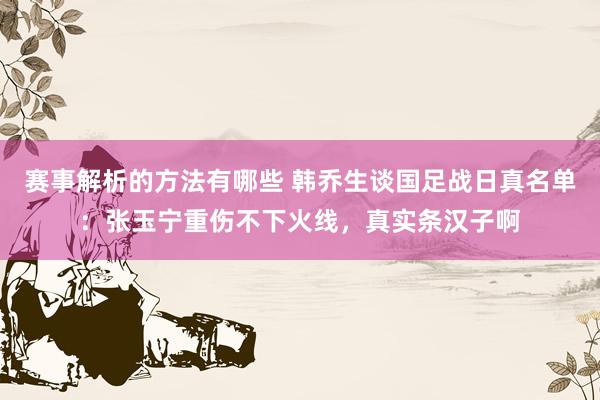 赛事解析的方法有哪些 韩乔生谈国足战日真名单：张玉宁重伤不下火线，真实条汉子啊