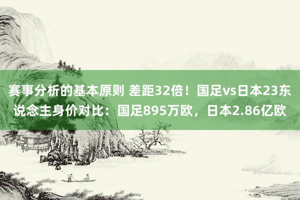 赛事分析的基本原则 差距32倍！国足vs日本23东说念主身价对比：国足895万欧，日本2.86亿欧