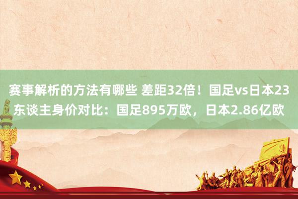 赛事解析的方法有哪些 差距32倍！国足vs日本23东谈主身价对比：国足895万欧，日本2.86亿欧