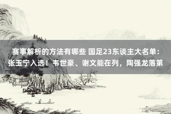 赛事解析的方法有哪些 国足23东谈主大名单：张玉宁入选！韦世豪、谢文能在列，陶强龙落第