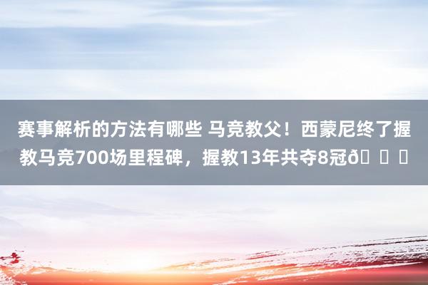 赛事解析的方法有哪些 马竞教父！西蒙尼终了握教马竞700场里程碑，握教13年共夺8冠🏆