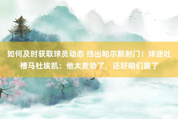 如何及时获取球员动态 挡出帕尔默射门！球迷吐槽马杜埃凯：他太差劲了，还好咱们赢了