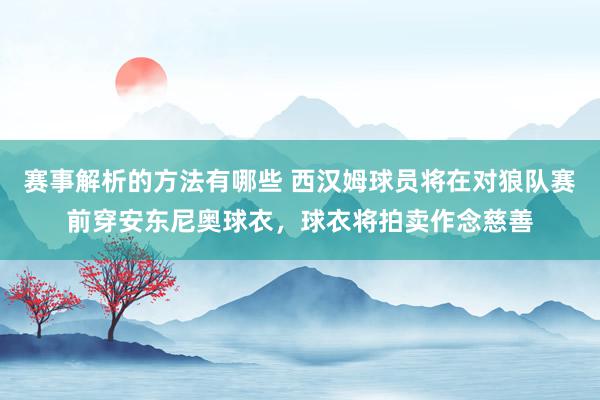 赛事解析的方法有哪些 西汉姆球员将在对狼队赛前穿安东尼奥球衣，球衣将拍卖作念慈善