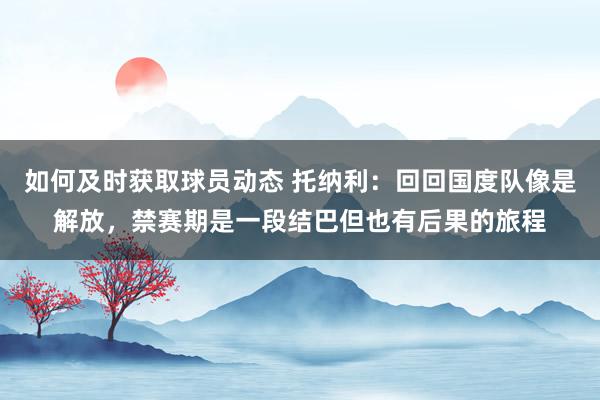 如何及时获取球员动态 托纳利：回回国度队像是解放，禁赛期是一段结巴但也有后果的旅程