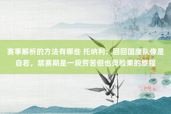 赛事解析的方法有哪些 托纳利：回回国度队像是自若，禁赛期是一段劳苦但也灵验果的旅程