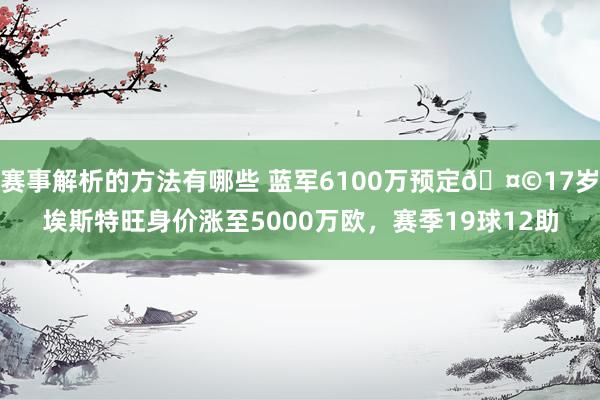 赛事解析的方法有哪些 蓝军6100万预定🤩17岁埃斯特旺身价涨至5000万欧，赛季19球12助