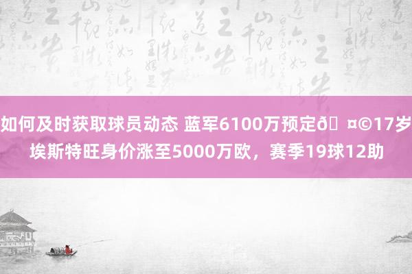 如何及时获取球员动态 蓝军6100万预定🤩17岁埃斯特旺身价涨至5000万欧，赛季19球12助