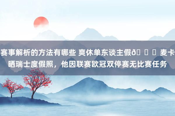 赛事解析的方法有哪些 爽休单东谈主假😀麦卡晒瑞士度假照，他因联赛欧冠双停赛无比赛任务