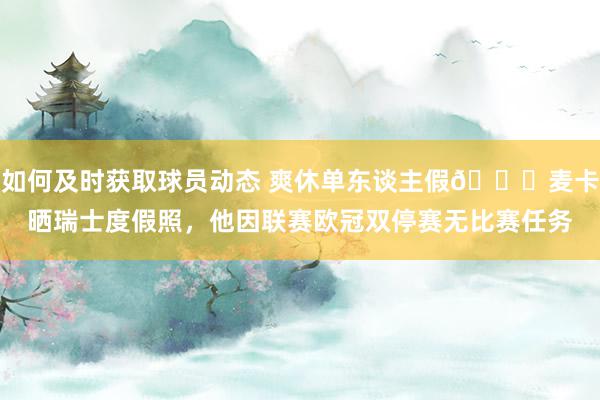 如何及时获取球员动态 爽休单东谈主假😀麦卡晒瑞士度假照，他因联赛欧冠双停赛无比赛任务