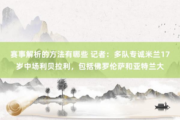 赛事解析的方法有哪些 记者：多队专诚米兰17岁中场利贝拉利，包括佛罗伦萨和亚特兰大