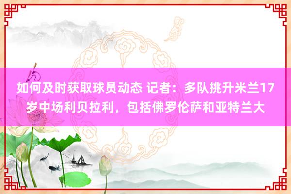 如何及时获取球员动态 记者：多队挑升米兰17岁中场利贝拉利，包括佛罗伦萨和亚特兰大