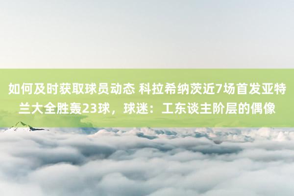 如何及时获取球员动态 科拉希纳茨近7场首发亚特兰大全胜轰23球，球迷：工东谈主阶层的偶像