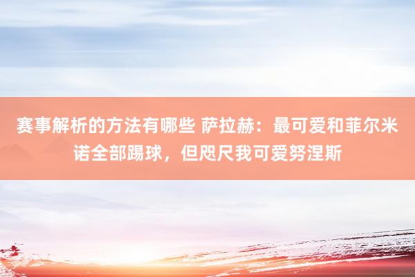 赛事解析的方法有哪些 萨拉赫：最可爱和菲尔米诺全部踢球，但咫尺我可爱努涅斯