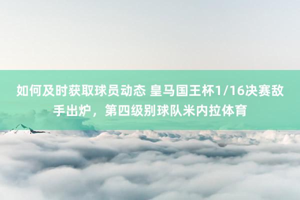 如何及时获取球员动态 皇马国王杯1/16决赛敌手出炉，第四级别球队米内拉体育