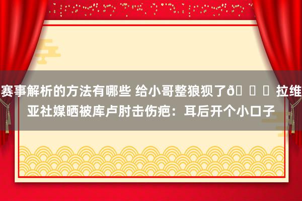 赛事解析的方法有哪些 给小哥整狼狈了😅拉维亚社媒晒被库卢肘击伤疤：耳后开个小口子