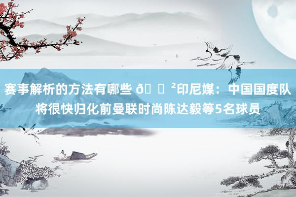 赛事解析的方法有哪些 😲印尼媒：中国国度队将很快归化前曼联时尚陈达毅等5名球员