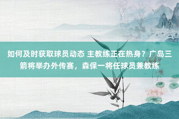 如何及时获取球员动态 主教练正在热身？广岛三箭将举办外传赛，森保一将任球员兼教练