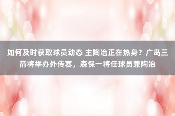 如何及时获取球员动态 主陶冶正在热身？广岛三箭将举办外传赛，森保一将任球员兼陶冶