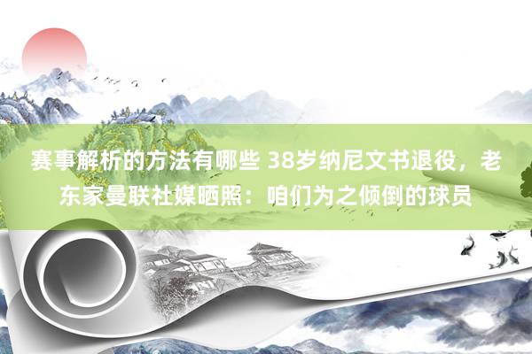 赛事解析的方法有哪些 38岁纳尼文书退役，老东家曼联社媒晒照：咱们为之倾倒的球员