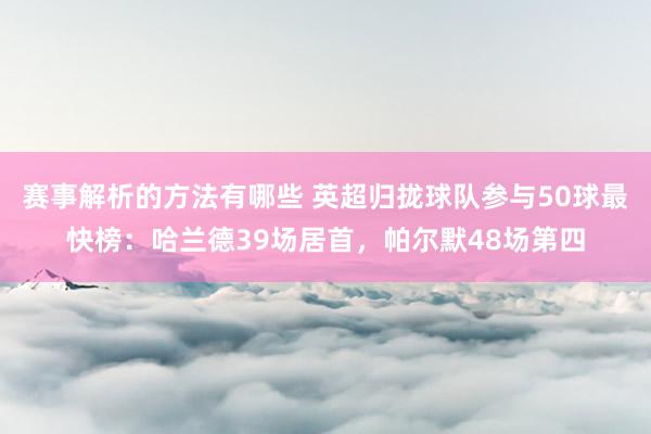 赛事解析的方法有哪些 英超归拢球队参与50球最快榜：哈兰德39场居首，帕尔默48场第四