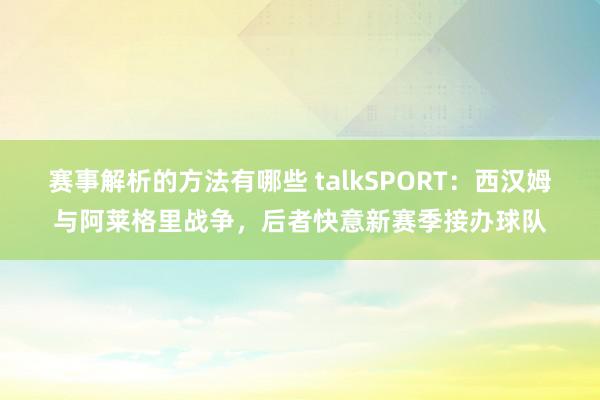 赛事解析的方法有哪些 talkSPORT：西汉姆与阿莱格里战争，后者快意新赛季接办球队