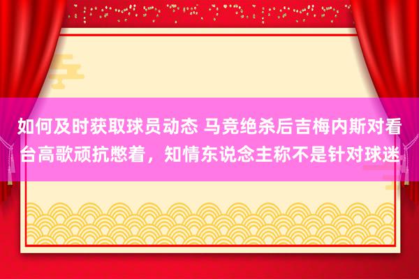 如何及时获取球员动态 马竞绝杀后吉梅内斯对看台高歌顽抗憋着，知情东说念主称不是针对球迷