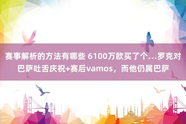 赛事解析的方法有哪些 6100万欧买了个…罗克对巴萨吐舌庆祝+赛后vamos，而他仍属巴萨