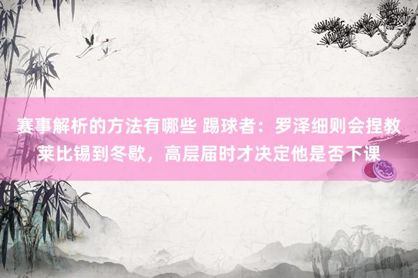 赛事解析的方法有哪些 踢球者：罗泽细则会捏教莱比锡到冬歇，高层届时才决定他是否下课