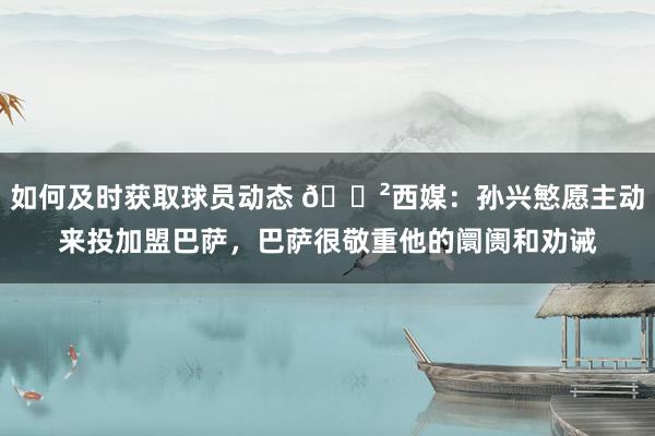 如何及时获取球员动态 😲西媒：孙兴慜愿主动来投加盟巴萨，巴萨很敬重他的阛阓和劝诫